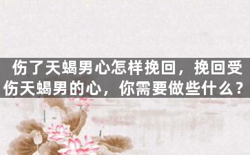 伤了天蝎男心怎样挽回，挽回受伤天蝎男的心，你需要做些什么？
