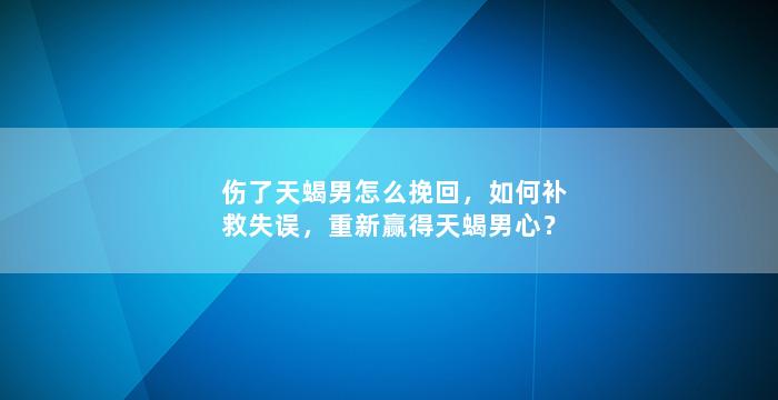 伤了天蝎男怎么挽回，如何补救失误，重新赢得天蝎男心？