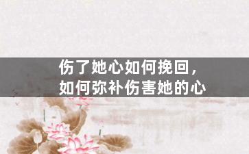 伤了她心如何挽回，如何弥补伤害她的心