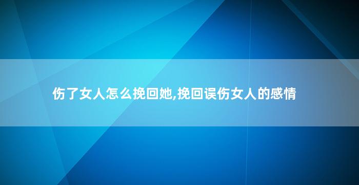 伤了女人怎么挽回她,挽回误伤女人的感情