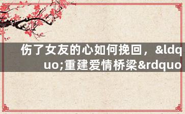 伤了女友的心如何挽回，“重建爱情桥梁”：挽回女友心灵的有效方法