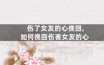伤了女友的心挽回,如何挽回伤害女友的心