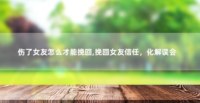 伤了女友怎么才能挽回,挽回女友信任，化解误会