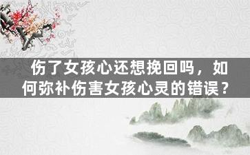 伤了女孩心还想挽回吗，如何弥补伤害女孩心灵的错误？