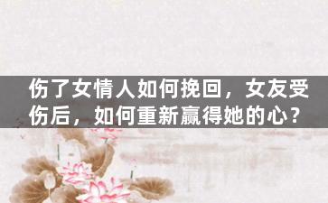 伤了女情人如何挽回，女友受伤后，如何重新赢得她的心？