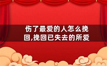 伤了最爱的人怎么挽回,挽回已失去的所爱
