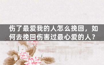 伤了最爱我的人怎么挽回，如何去挽回伤害过最心爱的人？
