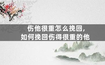 伤他很重怎么挽回,如何挽回伤得很重的他
