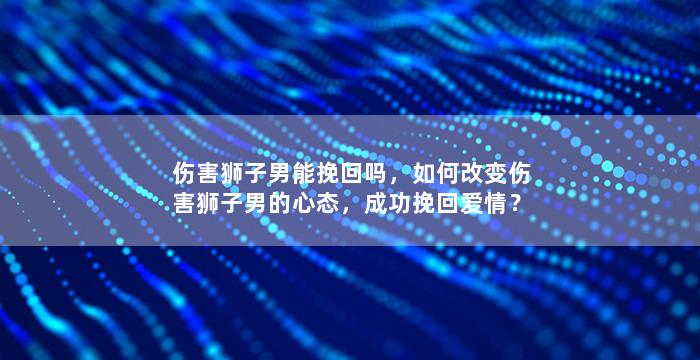 伤害狮子男能挽回吗，如何改变伤害狮子男的心态，成功挽回爱情？