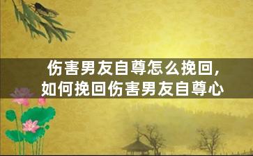 伤害男友自尊怎么挽回,如何挽回伤害男友自尊心