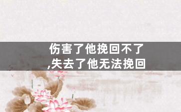 伤害了他挽回不了,失去了他无法挽回