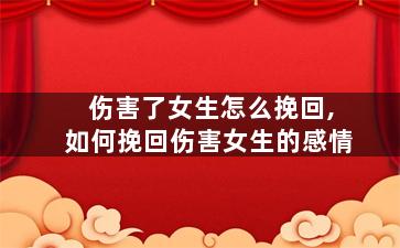 伤害了女生怎么挽回,如何挽回伤害女生的感情