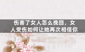 伤害了女人怎么挽回，女人受伤如何让她再次相信你