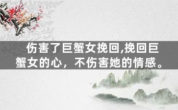 伤害了巨蟹女挽回,挽回巨蟹女的心，不伤害她的情感。