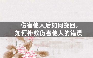 伤害他人后如何挽回,如何补救伤害他人的错误