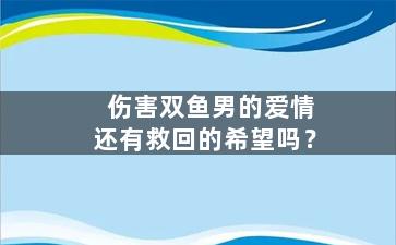 伤害双鱼男的爱情还有救回的希望吗？（伤害双鱼男很深他会原谅你吗）
