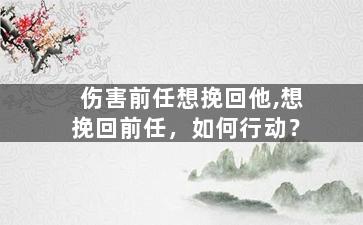 伤害前任想挽回他,想挽回前任，如何行动？