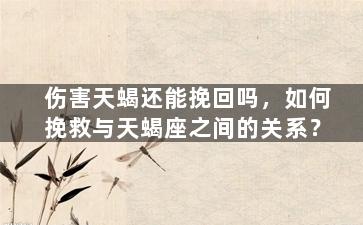 伤害天蝎还能挽回吗，如何挽救与天蝎座之间的关系？