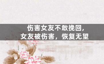 伤害女友不敢挽回,女友被伤害，恢复无望