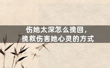 伤她太深怎么挽回，挽救伤害她心灵的方式