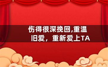 伤得很深挽回,重温旧爱，重新爱上TA
