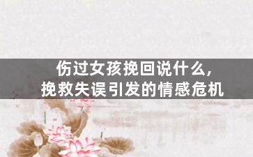 伤过女孩挽回说什么,挽救失误引发的情感危机