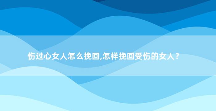 伤过心女人怎么挽回,怎样挽回受伤的女人？