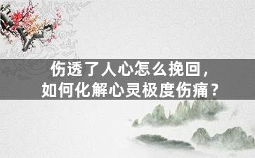 伤透了人心怎么挽回，如何化解心灵极度伤痛？