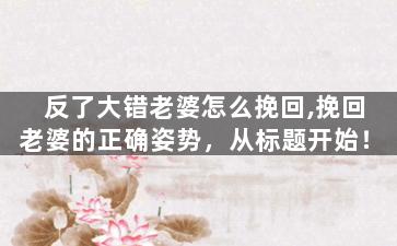 反了大错老婆怎么挽回,挽回老婆的正确姿势，从标题开始！