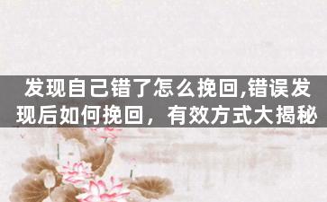 发现自己错了怎么挽回,错误发现后如何挽回，有效方式大揭秘