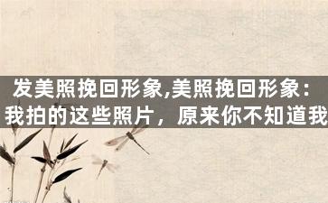 发美照挽回形象,美照挽回形象：我拍的这些照片，原来你不知道我有这么好看。