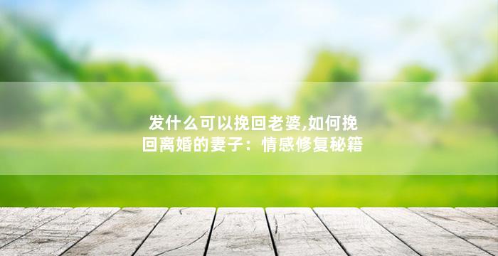 发什么可以挽回老婆,如何挽回离婚的妻子：情感修复秘籍