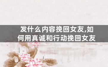 发什么内容挽回女友,如何用真诚和行动挽回女友