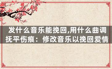 发什么音乐能挽回,用什么曲调抚平伤痕：修改音乐以挽回爱情