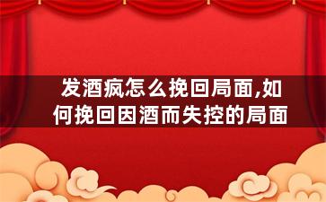 发酒疯怎么挽回局面,如何挽回因酒而失控的局面