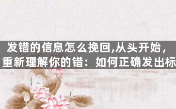 发错的信息怎么挽回,从头开始，重新理解你的错：如何正确发出标题？
