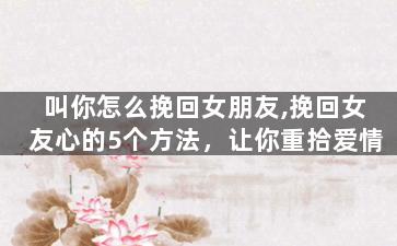 叫你怎么挽回女朋友,挽回女友心的5个方法，让你重拾爱情