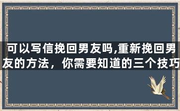 可以写信挽回男友吗,重新挽回男友的方法，你需要知道的三个技巧