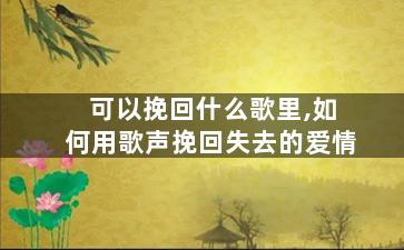 可以挽回什么歌里,如何用歌声挽回失去的爱情