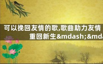 可以挽回友情的歌,歌曲助力友情重回新生——如何重拾友谊