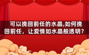 可以挽回前任的水晶,如何挽回前任，让爱情如水晶般透明？