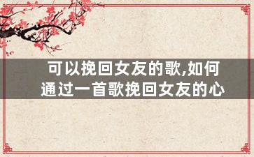 可以挽回女友的歌,如何通过一首歌挽回女友的心