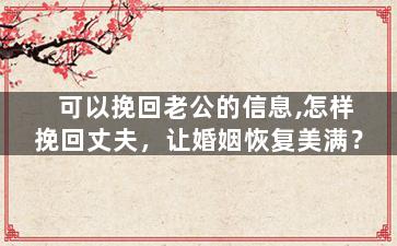 可以挽回老公的信息,怎样挽回丈夫，让婚姻恢复美满？