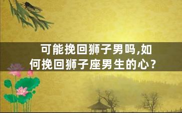 可能挽回狮子男吗,如何挽回狮子座男生的心？