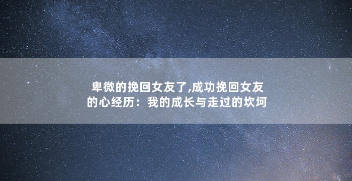 卑微的挽回女友了,成功挽回女友的心经历：我的成长与走过的坎坷