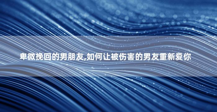 卑微挽回的男朋友,如何让被伤害的男友重新爱你
