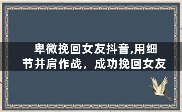 卑微挽回女友抖音,用细节并肩作战，成功挽回女友