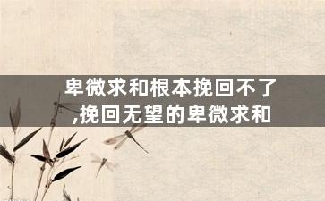 卑微求和根本挽回不了,挽回无望的卑微求和