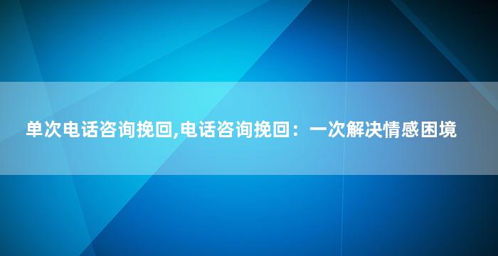 单次电话咨询挽回,电话咨询挽回：一次解决情感困境