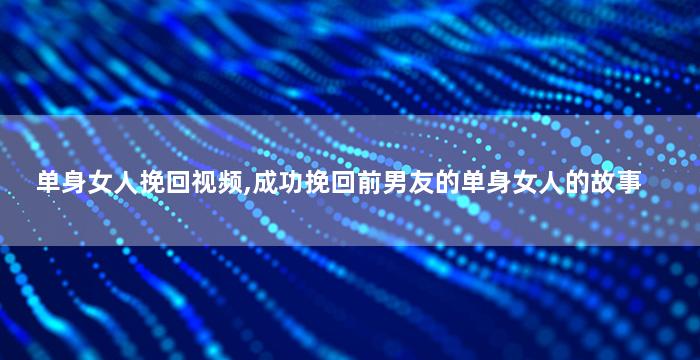 单身女人挽回视频,成功挽回前男友的单身女人的故事
